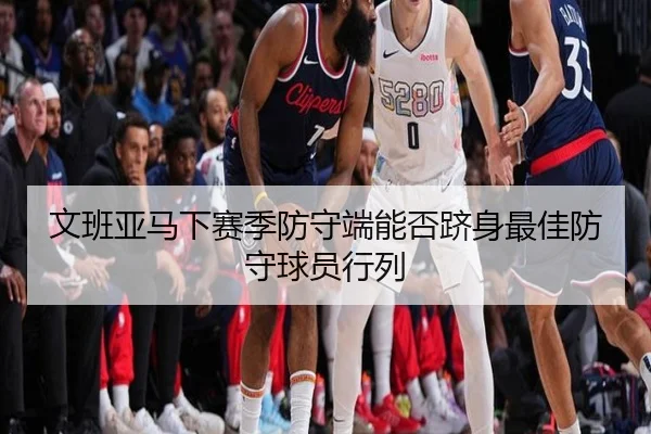 文班亚马下赛季防守端能否跻身最佳防守球员行列